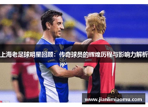 上海老足球明星回顾：传奇球员的辉煌历程与影响力解析