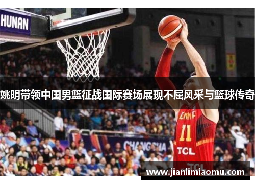 姚明带领中国男篮征战国际赛场展现不屈风采与篮球传奇