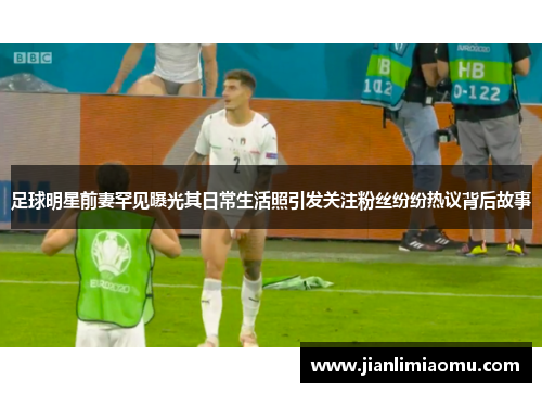 足球明星前妻罕见曝光其日常生活照引发关注粉丝纷纷热议背后故事
