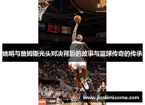 姚明与詹姆斯光头对决背后的故事与篮球传奇的传承
