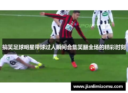 搞笑足球明星带球过人瞬间合集笑翻全场的精彩时刻