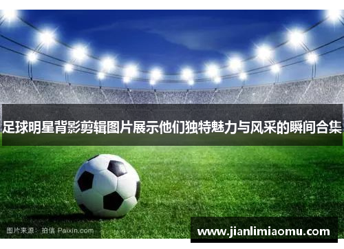 足球明星背影剪辑图片展示他们独特魅力与风采的瞬间合集
