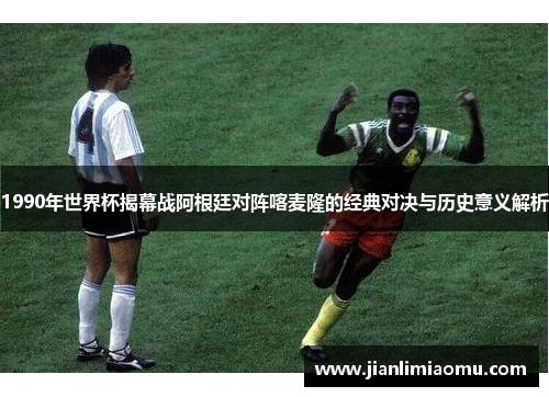 1990年世界杯揭幕战阿根廷对阵喀麦隆的经典对决与历史意义解析